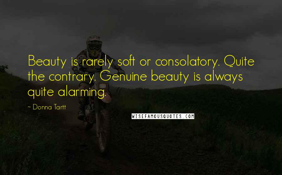 Donna Tartt Quotes: Beauty is rarely soft or consolatory. Quite the contrary. Genuine beauty is always quite alarming.