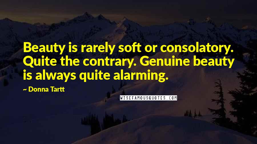 Donna Tartt Quotes: Beauty is rarely soft or consolatory. Quite the contrary. Genuine beauty is always quite alarming.