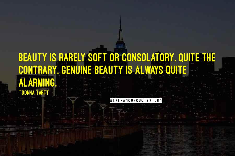 Donna Tartt Quotes: Beauty is rarely soft or consolatory. Quite the contrary. Genuine beauty is always quite alarming.