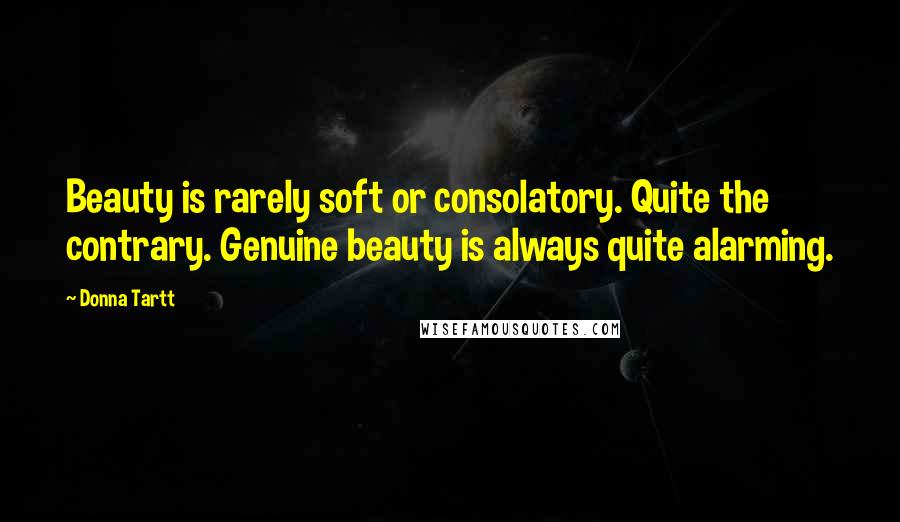 Donna Tartt Quotes: Beauty is rarely soft or consolatory. Quite the contrary. Genuine beauty is always quite alarming.