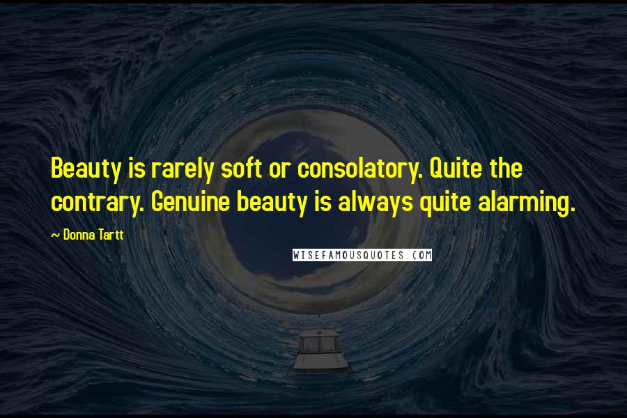 Donna Tartt Quotes: Beauty is rarely soft or consolatory. Quite the contrary. Genuine beauty is always quite alarming.
