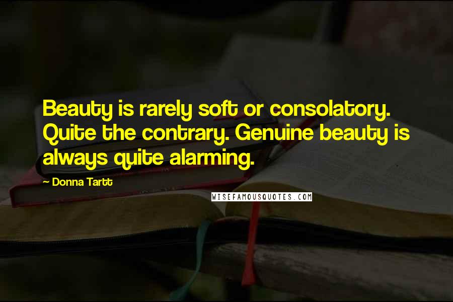 Donna Tartt Quotes: Beauty is rarely soft or consolatory. Quite the contrary. Genuine beauty is always quite alarming.