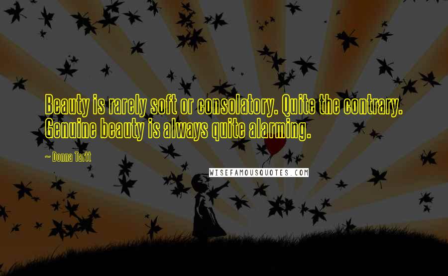 Donna Tartt Quotes: Beauty is rarely soft or consolatory. Quite the contrary. Genuine beauty is always quite alarming.