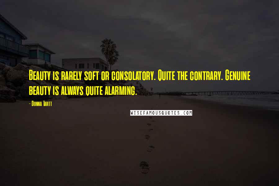Donna Tartt Quotes: Beauty is rarely soft or consolatory. Quite the contrary. Genuine beauty is always quite alarming.