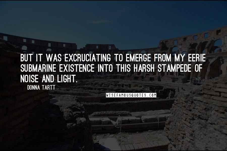 Donna Tartt Quotes: But it was excruciating to emerge from my eerie submarine existence into this harsh stampede of noise and light.