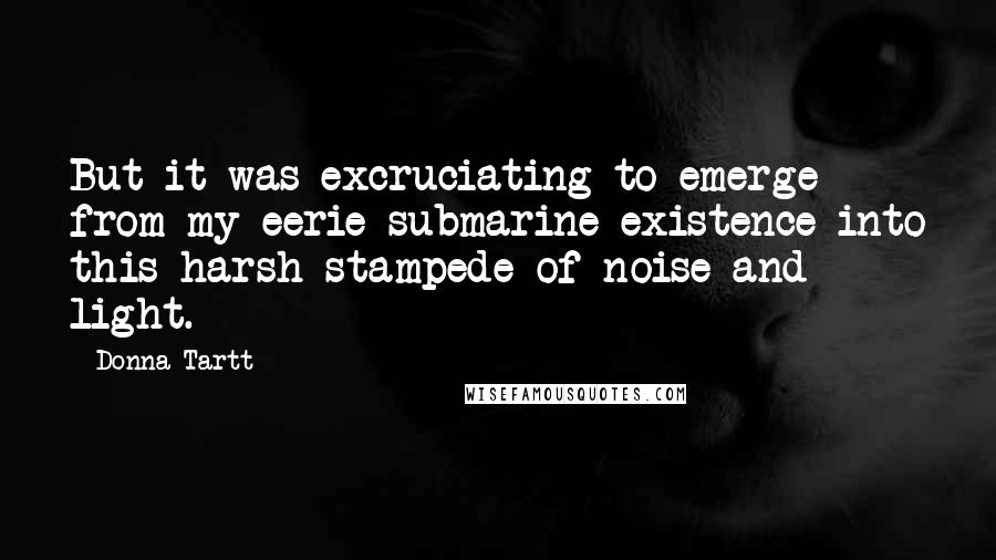 Donna Tartt Quotes: But it was excruciating to emerge from my eerie submarine existence into this harsh stampede of noise and light.