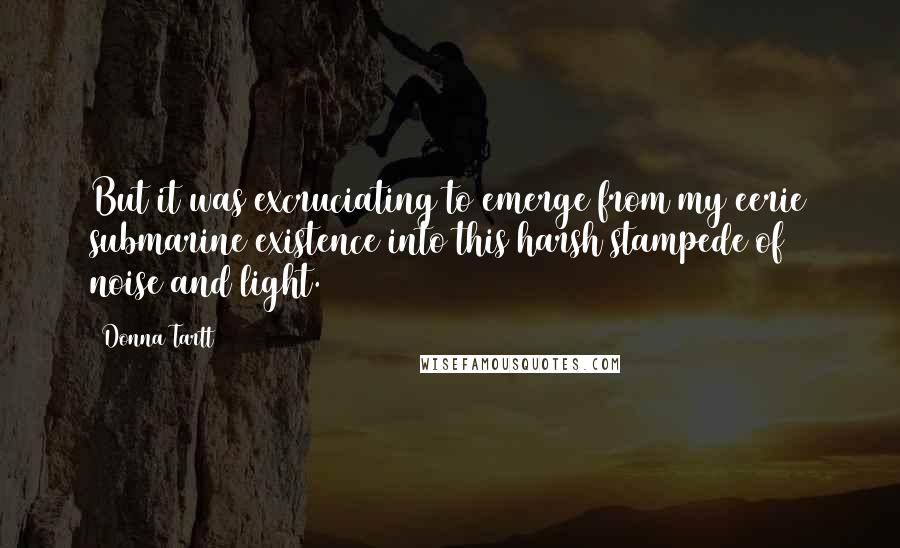 Donna Tartt Quotes: But it was excruciating to emerge from my eerie submarine existence into this harsh stampede of noise and light.