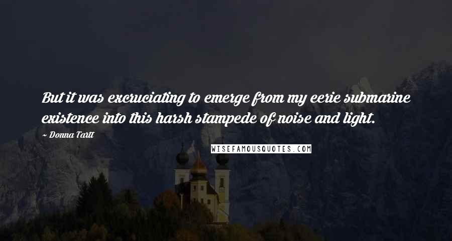 Donna Tartt Quotes: But it was excruciating to emerge from my eerie submarine existence into this harsh stampede of noise and light.