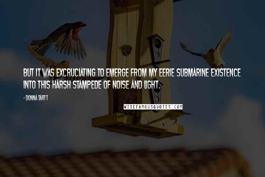 Donna Tartt Quotes: But it was excruciating to emerge from my eerie submarine existence into this harsh stampede of noise and light.