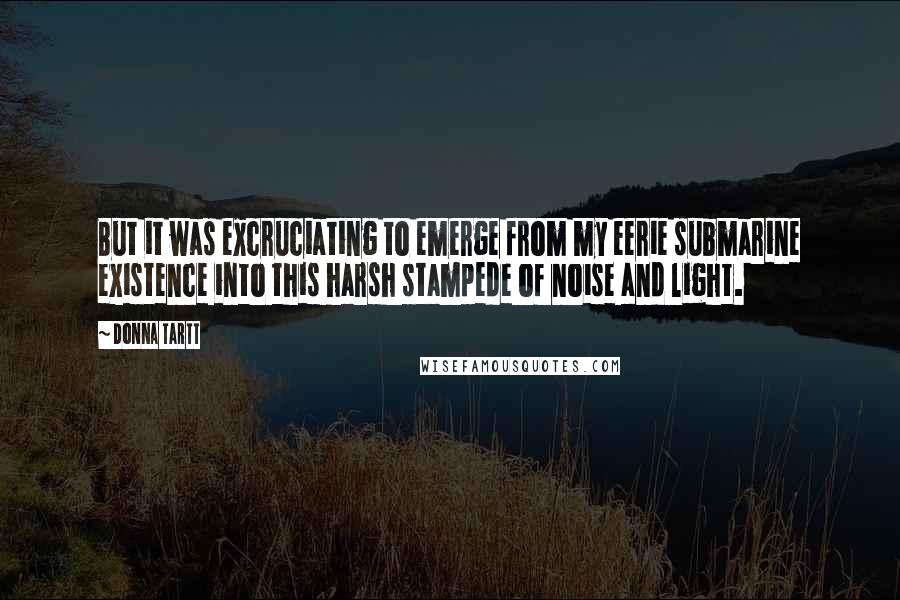 Donna Tartt Quotes: But it was excruciating to emerge from my eerie submarine existence into this harsh stampede of noise and light.