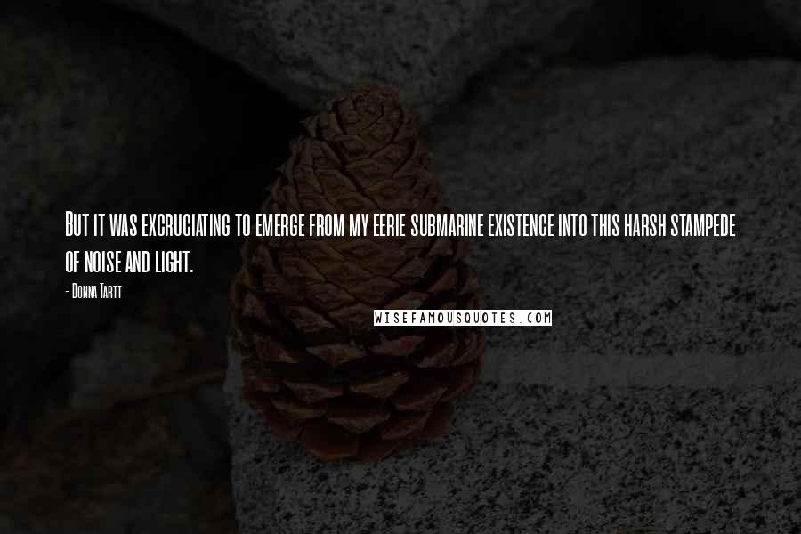 Donna Tartt Quotes: But it was excruciating to emerge from my eerie submarine existence into this harsh stampede of noise and light.