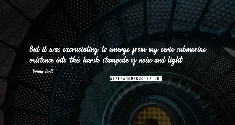 Donna Tartt Quotes: But it was excruciating to emerge from my eerie submarine existence into this harsh stampede of noise and light.