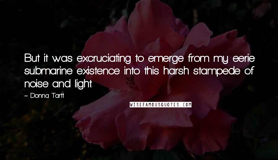 Donna Tartt Quotes: But it was excruciating to emerge from my eerie submarine existence into this harsh stampede of noise and light.