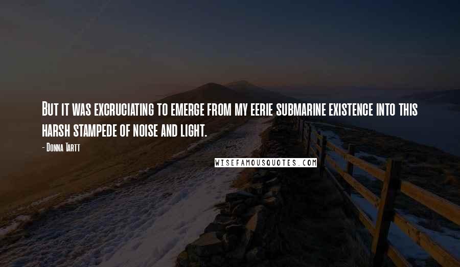 Donna Tartt Quotes: But it was excruciating to emerge from my eerie submarine existence into this harsh stampede of noise and light.