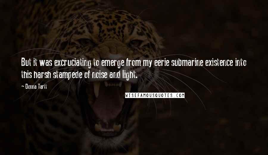 Donna Tartt Quotes: But it was excruciating to emerge from my eerie submarine existence into this harsh stampede of noise and light.