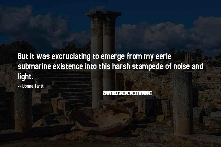 Donna Tartt Quotes: But it was excruciating to emerge from my eerie submarine existence into this harsh stampede of noise and light.