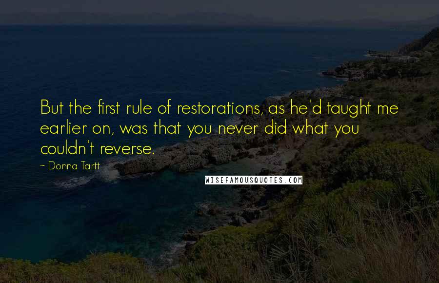 Donna Tartt Quotes: But the first rule of restorations, as he'd taught me earlier on, was that you never did what you couldn't reverse.