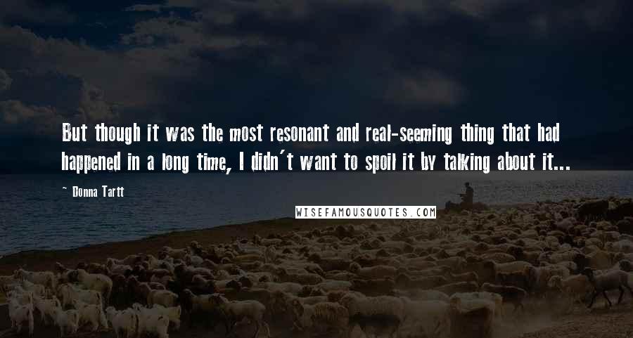 Donna Tartt Quotes: But though it was the most resonant and real-seeming thing that had happened in a long time, I didn't want to spoil it by talking about it...