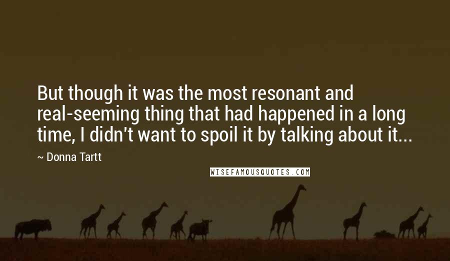 Donna Tartt Quotes: But though it was the most resonant and real-seeming thing that had happened in a long time, I didn't want to spoil it by talking about it...