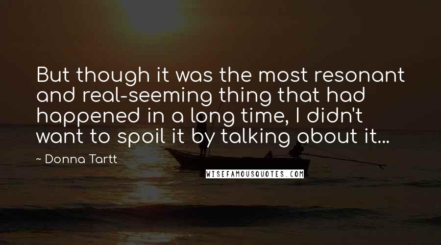 Donna Tartt Quotes: But though it was the most resonant and real-seeming thing that had happened in a long time, I didn't want to spoil it by talking about it...