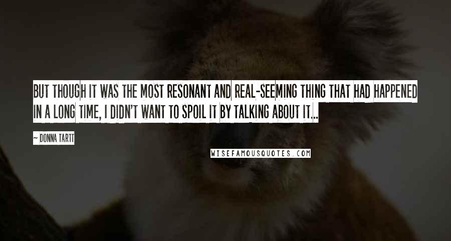 Donna Tartt Quotes: But though it was the most resonant and real-seeming thing that had happened in a long time, I didn't want to spoil it by talking about it...