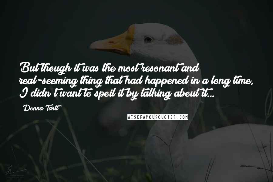 Donna Tartt Quotes: But though it was the most resonant and real-seeming thing that had happened in a long time, I didn't want to spoil it by talking about it...