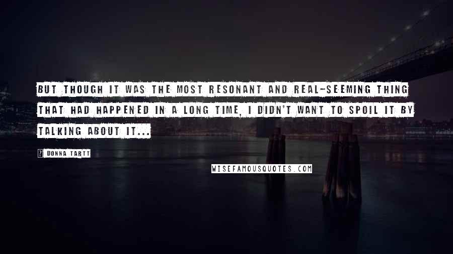 Donna Tartt Quotes: But though it was the most resonant and real-seeming thing that had happened in a long time, I didn't want to spoil it by talking about it...