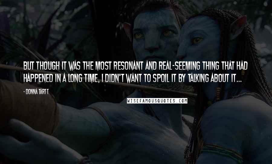 Donna Tartt Quotes: But though it was the most resonant and real-seeming thing that had happened in a long time, I didn't want to spoil it by talking about it...