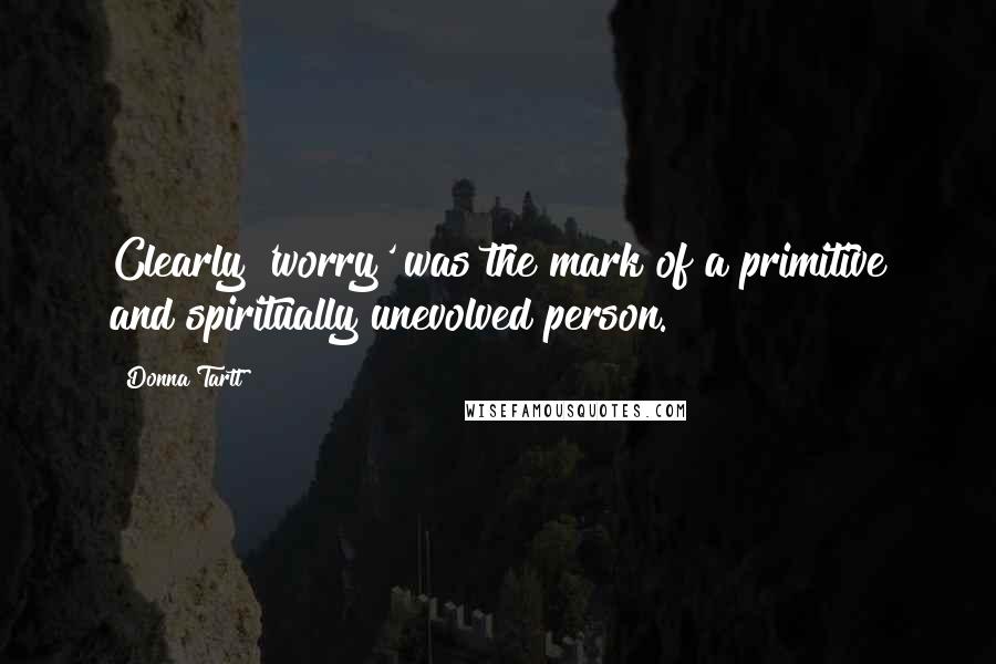 Donna Tartt Quotes: Clearly 'worry' was the mark of a primitive and spiritually unevolved person.