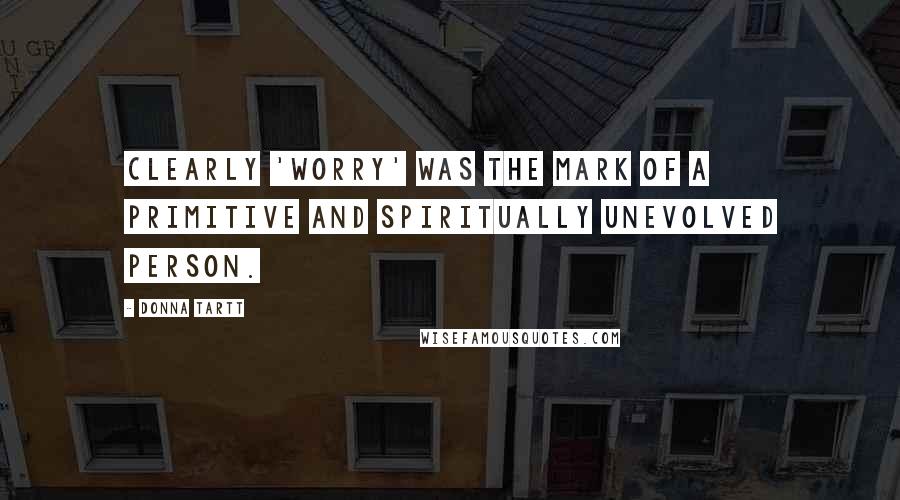 Donna Tartt Quotes: Clearly 'worry' was the mark of a primitive and spiritually unevolved person.