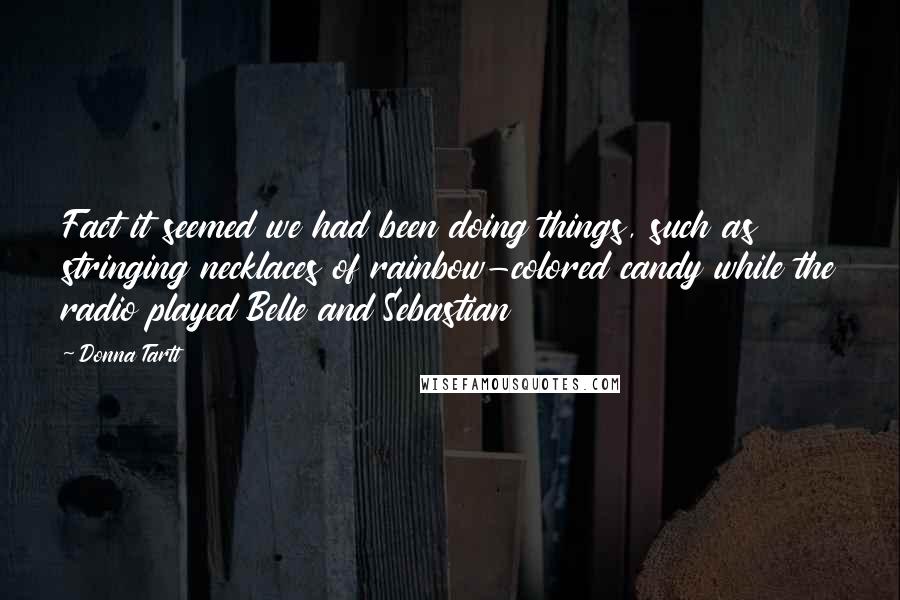 Donna Tartt Quotes: Fact it seemed we had been doing things, such as stringing necklaces of rainbow-colored candy while the radio played Belle and Sebastian