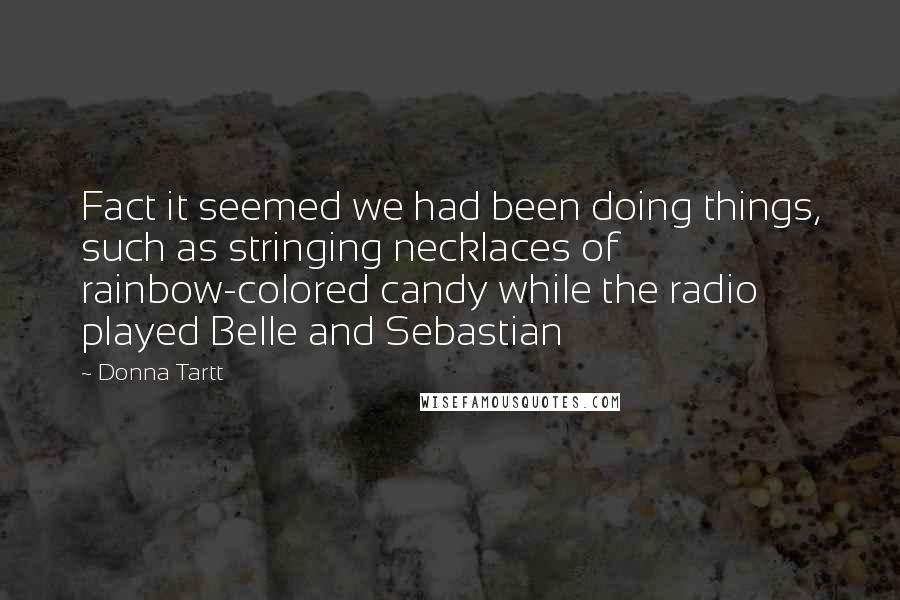 Donna Tartt Quotes: Fact it seemed we had been doing things, such as stringing necklaces of rainbow-colored candy while the radio played Belle and Sebastian