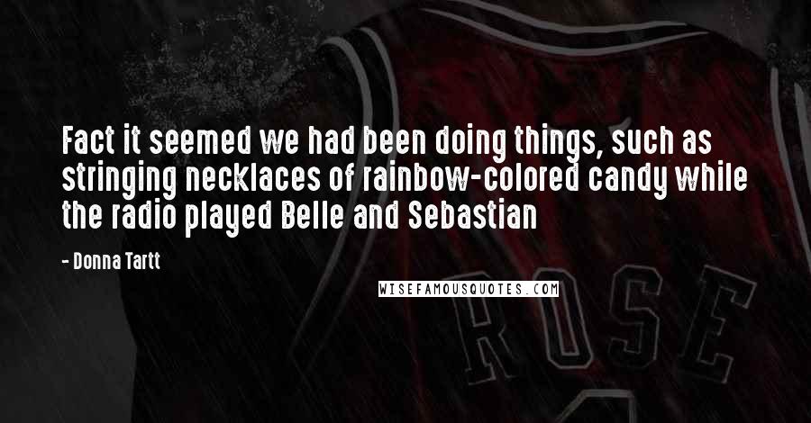 Donna Tartt Quotes: Fact it seemed we had been doing things, such as stringing necklaces of rainbow-colored candy while the radio played Belle and Sebastian