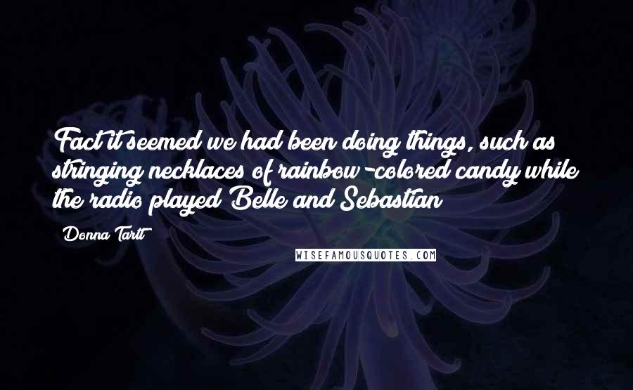 Donna Tartt Quotes: Fact it seemed we had been doing things, such as stringing necklaces of rainbow-colored candy while the radio played Belle and Sebastian