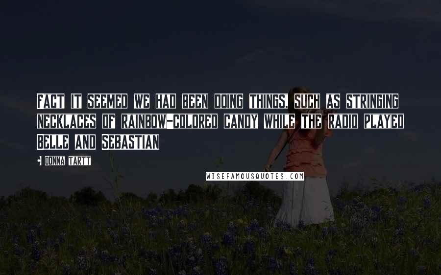 Donna Tartt Quotes: Fact it seemed we had been doing things, such as stringing necklaces of rainbow-colored candy while the radio played Belle and Sebastian