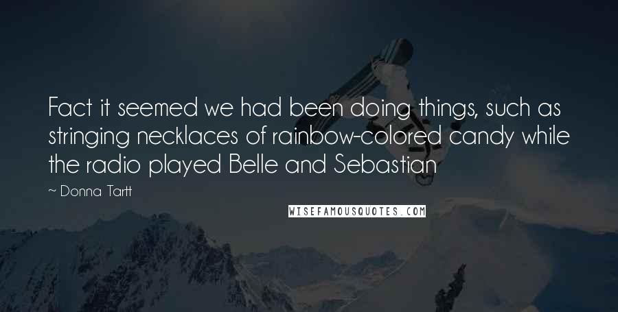 Donna Tartt Quotes: Fact it seemed we had been doing things, such as stringing necklaces of rainbow-colored candy while the radio played Belle and Sebastian
