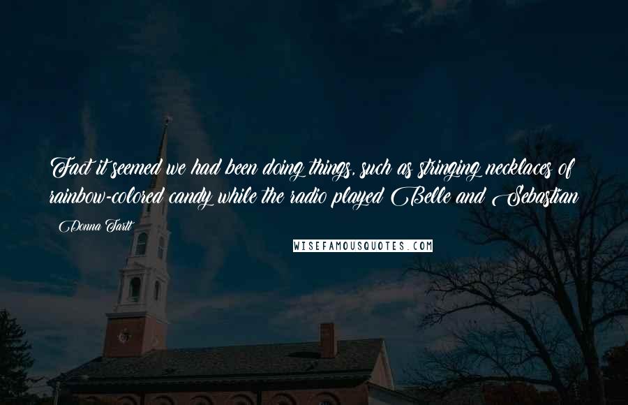 Donna Tartt Quotes: Fact it seemed we had been doing things, such as stringing necklaces of rainbow-colored candy while the radio played Belle and Sebastian