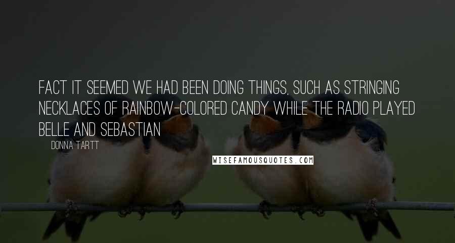 Donna Tartt Quotes: Fact it seemed we had been doing things, such as stringing necklaces of rainbow-colored candy while the radio played Belle and Sebastian