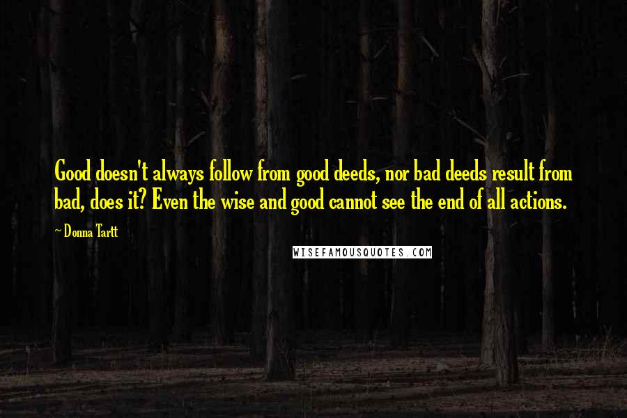 Donna Tartt Quotes: Good doesn't always follow from good deeds, nor bad deeds result from bad, does it? Even the wise and good cannot see the end of all actions.