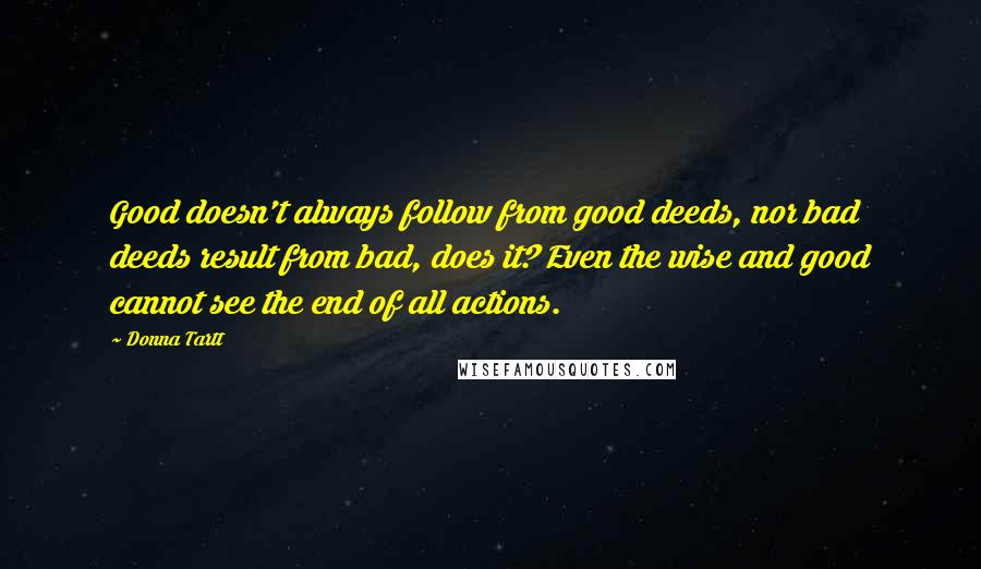 Donna Tartt Quotes: Good doesn't always follow from good deeds, nor bad deeds result from bad, does it? Even the wise and good cannot see the end of all actions.