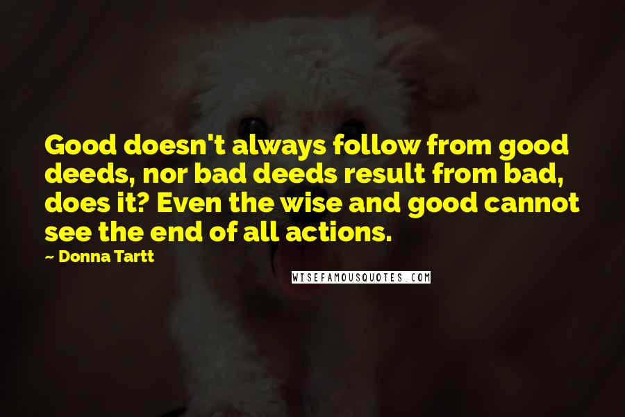 Donna Tartt Quotes: Good doesn't always follow from good deeds, nor bad deeds result from bad, does it? Even the wise and good cannot see the end of all actions.