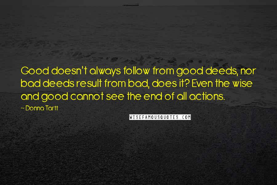 Donna Tartt Quotes: Good doesn't always follow from good deeds, nor bad deeds result from bad, does it? Even the wise and good cannot see the end of all actions.