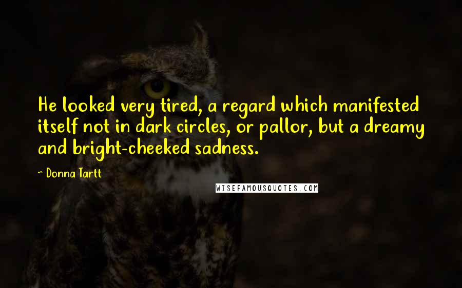 Donna Tartt Quotes: He looked very tired, a regard which manifested itself not in dark circles, or pallor, but a dreamy and bright-cheeked sadness.