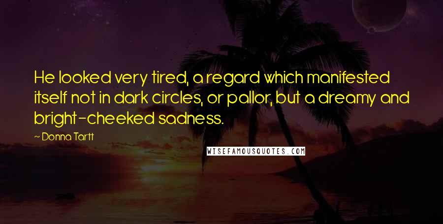 Donna Tartt Quotes: He looked very tired, a regard which manifested itself not in dark circles, or pallor, but a dreamy and bright-cheeked sadness.