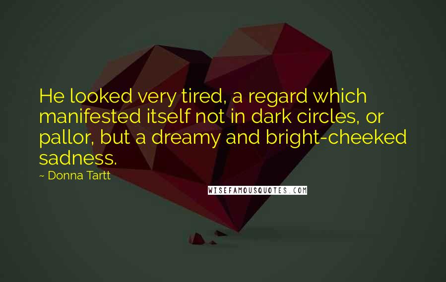 Donna Tartt Quotes: He looked very tired, a regard which manifested itself not in dark circles, or pallor, but a dreamy and bright-cheeked sadness.