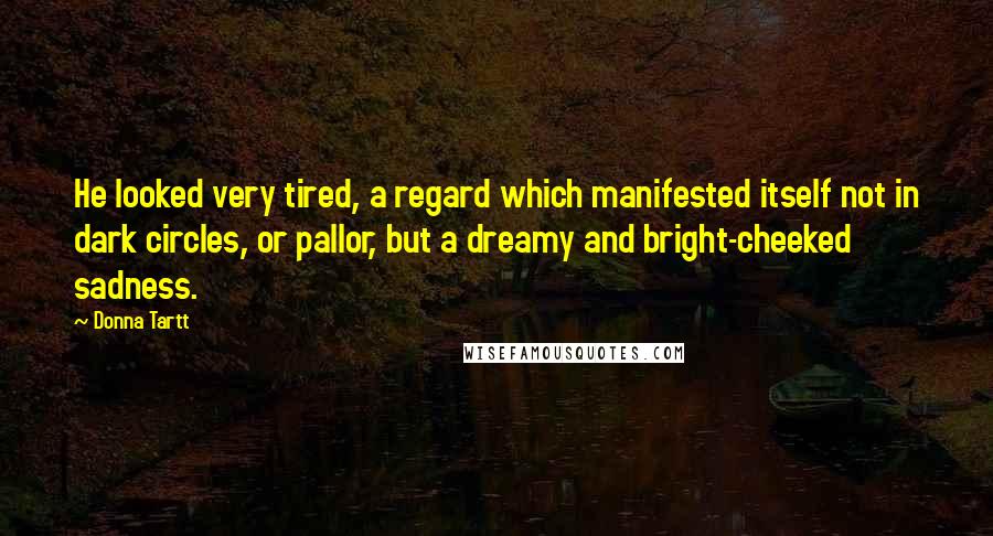 Donna Tartt Quotes: He looked very tired, a regard which manifested itself not in dark circles, or pallor, but a dreamy and bright-cheeked sadness.