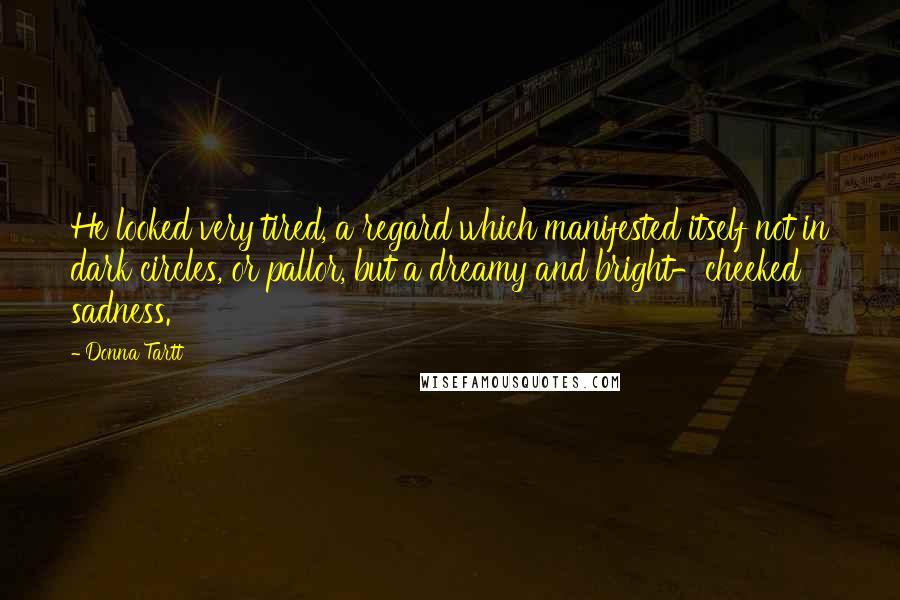 Donna Tartt Quotes: He looked very tired, a regard which manifested itself not in dark circles, or pallor, but a dreamy and bright-cheeked sadness.