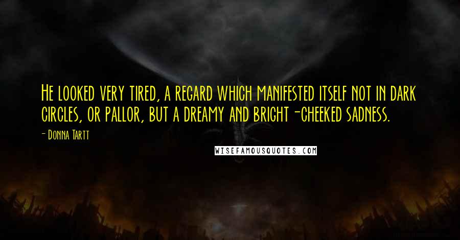 Donna Tartt Quotes: He looked very tired, a regard which manifested itself not in dark circles, or pallor, but a dreamy and bright-cheeked sadness.