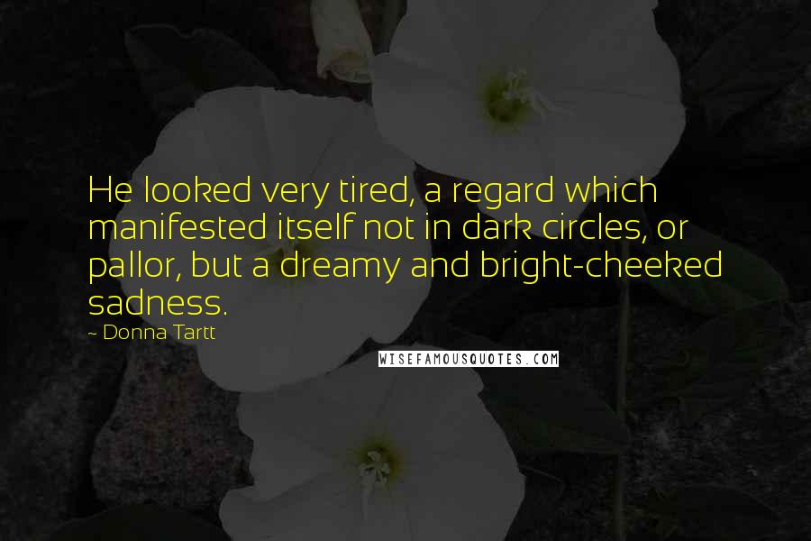 Donna Tartt Quotes: He looked very tired, a regard which manifested itself not in dark circles, or pallor, but a dreamy and bright-cheeked sadness.