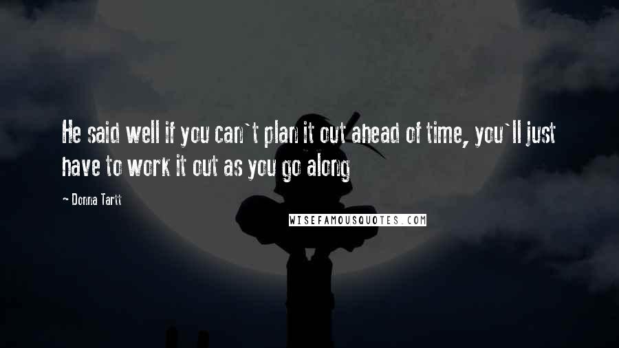 Donna Tartt Quotes: He said well if you can't plan it out ahead of time, you'll just have to work it out as you go along